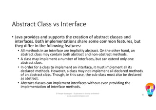 Abstract Class vs Interface
• Java provides and supports the creation of abstract classes and
interfaces. Both implementations share some common features, but
they differ in the following features:
• All methods in an interface are implicitly abstract. On the other hand, an
abstract class may contain both abstract and non-abstract methods.
• A class may implement a number of Interfaces, but can extend only one
abstract class.
• In order for a class to implement an interface, it must implement all its
declared methods. However, a class may not implement all declared methods
of an abstract class. Though, in this case, the sub-class must also be declared
as abstract.
• Abstract classes can implement interfaces without even providing the
implementation of interface methods.
© People Strategists - Duplication is strictly prohibited -
www.peoplestrategists.com
81
 