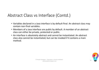 Abstract Class vs Interface (Contd.)
• Variables declared in a Java interface is by default final. An abstract class may
contain non-final variables.
• Members of a Java interface are public by default. A member of an abstract
class can either be private, protected or public.
• An interface is absolutely abstract and cannot be instantiated. An abstract
class also cannot be instantiated, but can be invoked if it contains a main
method.
© People Strategists - Duplication is strictly prohibited -
www.peoplestrategists.com
82
 