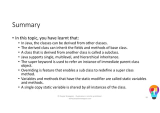 Summary
• In this topic, you have learnt that:
• In Java, the classes can be derived from other classes.
• The derived class can inherit the fields and methods of base class.
• A class that is derived from another class is called a subclass.
• Java supports single, multilevel, and hierarchical inheritance.
• The super keyword is used to refer an instance of immediate parent class
object.
• Overriding is feature that enables a sub class to redefine a super class
method.
• Variables and methods that have the static modifier are called static variables
and methods.
• A single copy static variable is shared by all instances of the class.
© People Strategists - Duplication is strictly prohibited -
www.peoplestrategists.com
83
 