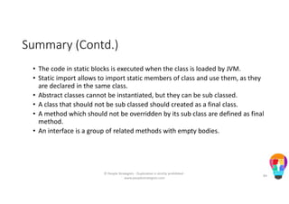 Summary (Contd.)
• The code in static blocks is executed when the class is loaded by JVM.
• Static import allows to import static members of class and use them, as they
are declared in the same class.
• Abstract classes cannot be instantiated, but they can be sub classed.
• A class that should not be sub classed should created as a final class.
• A method which should not be overridden by its sub class are defined as final
method.
• An interface is a group of related methods with empty bodies.
© People Strategists - Duplication is strictly prohibited -
www.peoplestrategists.com
84
 