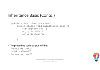 Inheritance Basic (Contd.)
public class InheritanceDemo {
public static void main(String args[]){
Sub obj=new Sub();
obj.printSub();
obj.printBase();
}
}
• The preceding code output will be:
baseA value=20
subA value=67
baseA value=20
© People Strategists - Duplication is strictly prohibited -
www.peoplestrategists.com
9
 