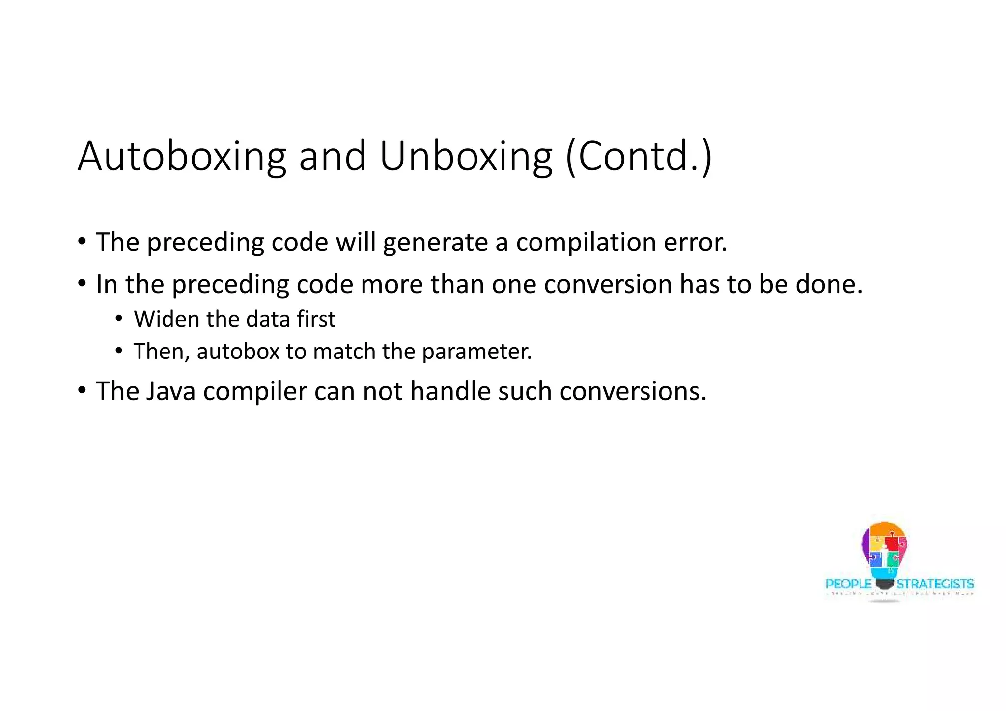 Autoboxing and Unboxing (Contd.)
• The preceding code will generate a compilation error.
• In the preceding code more than one conversion has to be done.
• Widen the data first
• Then, autobox to match the parameter.
• The Java compiler can not handle such conversions.
 