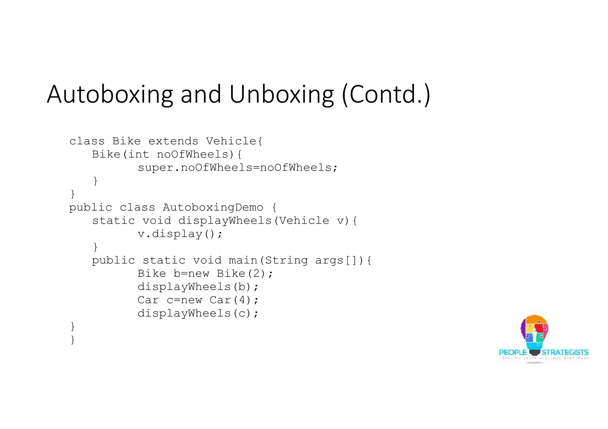 Autoboxing and Unboxing (Contd.)
class Bike extends Vehicle{
Bike(int noOfWheels){
super.noOfWheels=noOfWheels;
}
}
public class AutoboxingDemo {
static void displayWheels(Vehicle v){
v.display();
}
public static void main(String args[]){
Bike b=new Bike(2);
displayWheels(b);
Car c=new Car(4);
displayWheels(c);
}
}
 