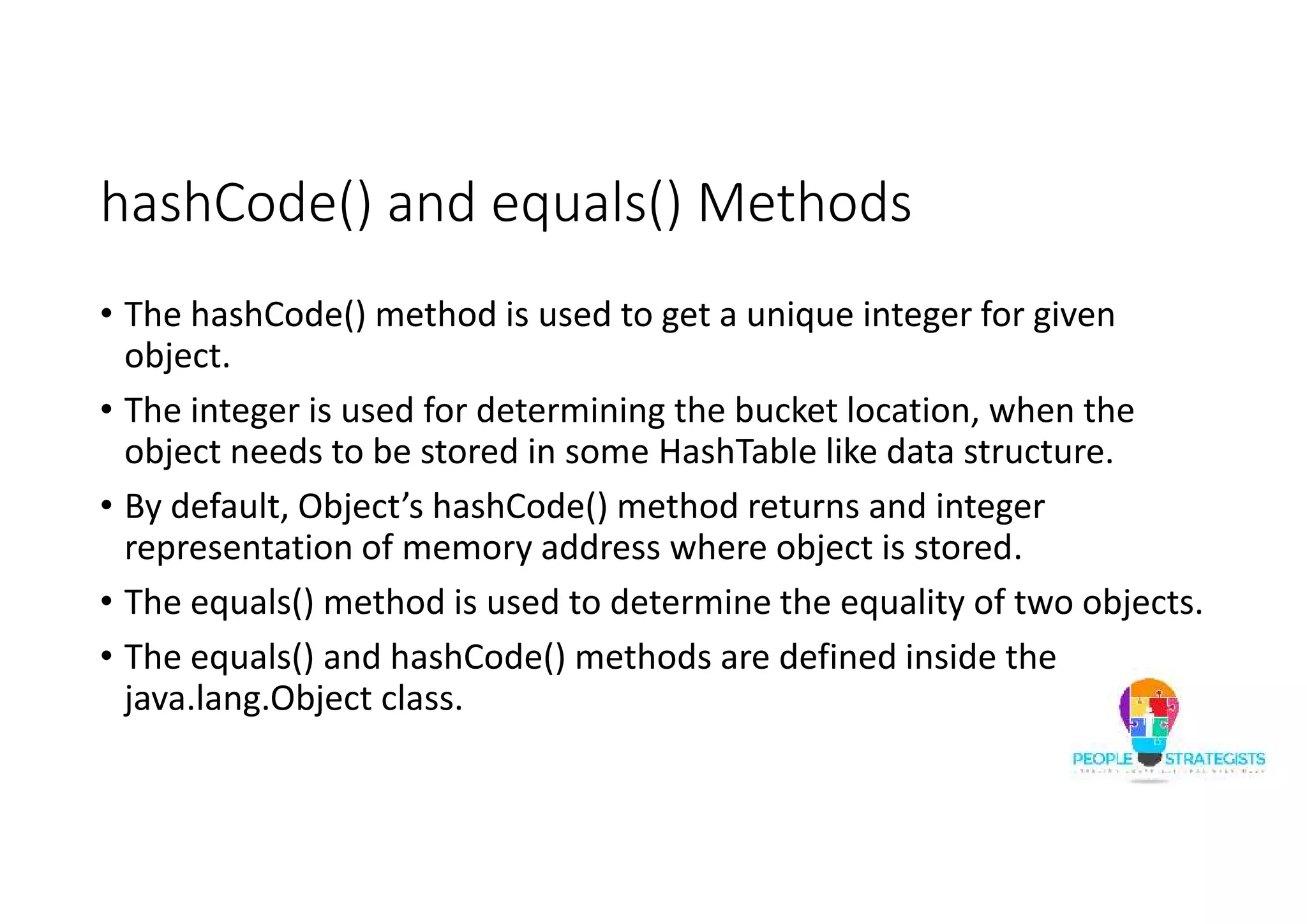 hashCode() and equals() Methods
• The hashCode() method is used to get a unique integer for given
object.
• The integer is used for determining the bucket location, when the
object needs to be stored in some HashTable like data structure.
• By default, Object’s hashCode() method returns and integer
representation of memory address where object is stored.
• The equals() method is used to determine the equality of two objects.
• The equals() and hashCode() methods are defined inside the
java.lang.Object class.
 