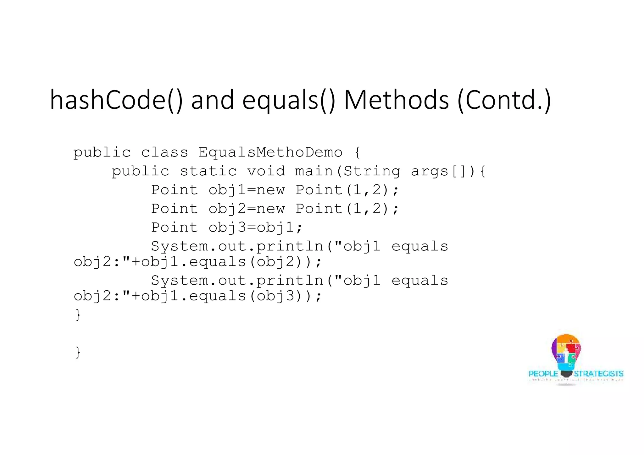 hashCode() and equals() Methods (Contd.)
public class EqualsMethoDemo {
public static void main(String args[]){
Point obj1=new Point(1,2);
Point obj2=new Point(1,2);
Point obj3=obj1;
System.out.println("obj1 equals
obj2:"+obj1.equals(obj2));
System.out.println("obj1 equals
obj2:"+obj1.equals(obj3));
}
}
 