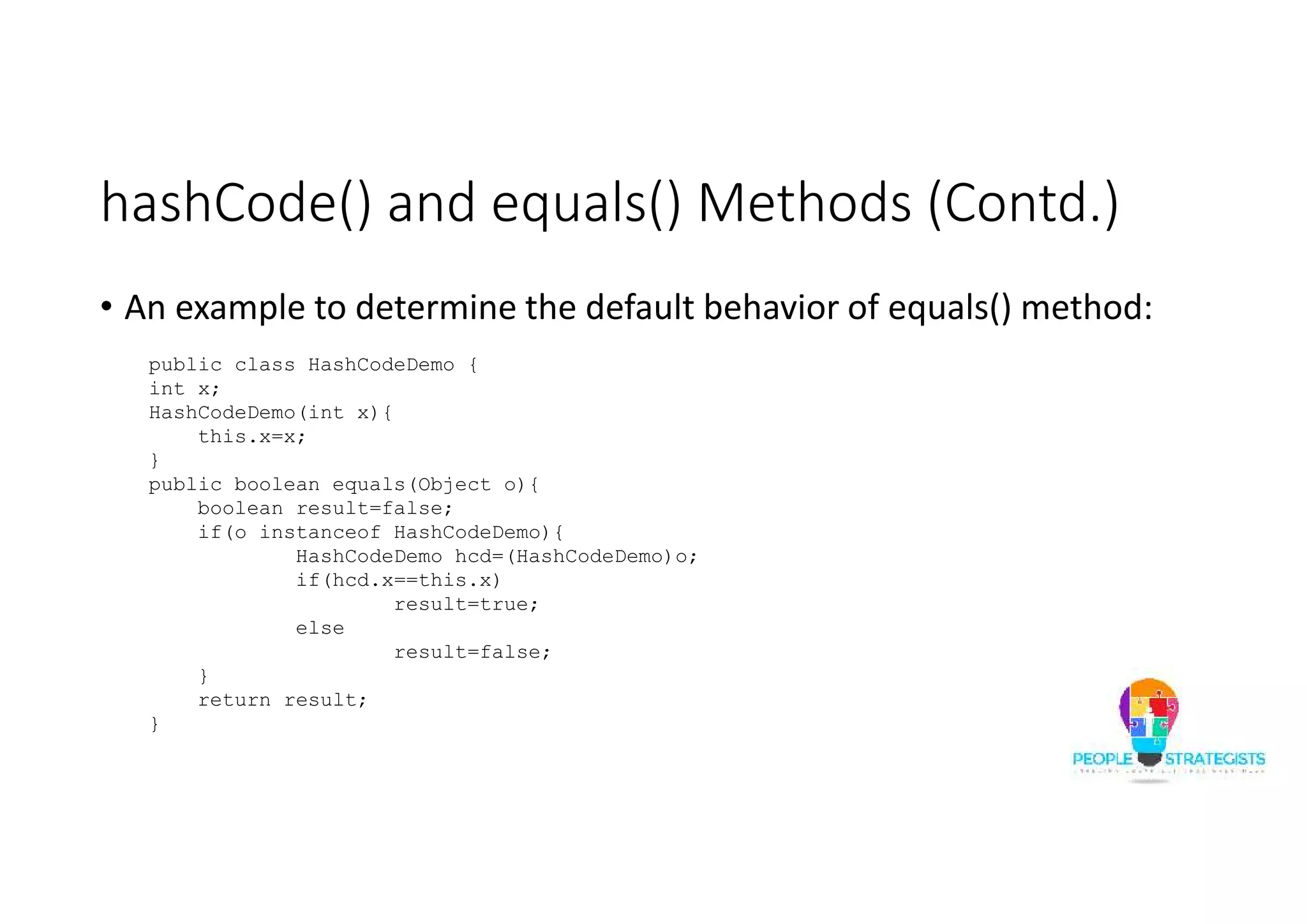 hashCode() and equals() Methods (Contd.)
• An example to determine the default behavior of equals() method:
public class HashCodeDemo {
int x;
HashCodeDemo(int x){
this.x=x;
}
public boolean equals(Object o){
boolean result=false;
if(o instanceof HashCodeDemo){
HashCodeDemo hcd=(HashCodeDemo)o;
if(hcd.x==this.x)
result=true;
else
result=false;
}
return result;
}
 