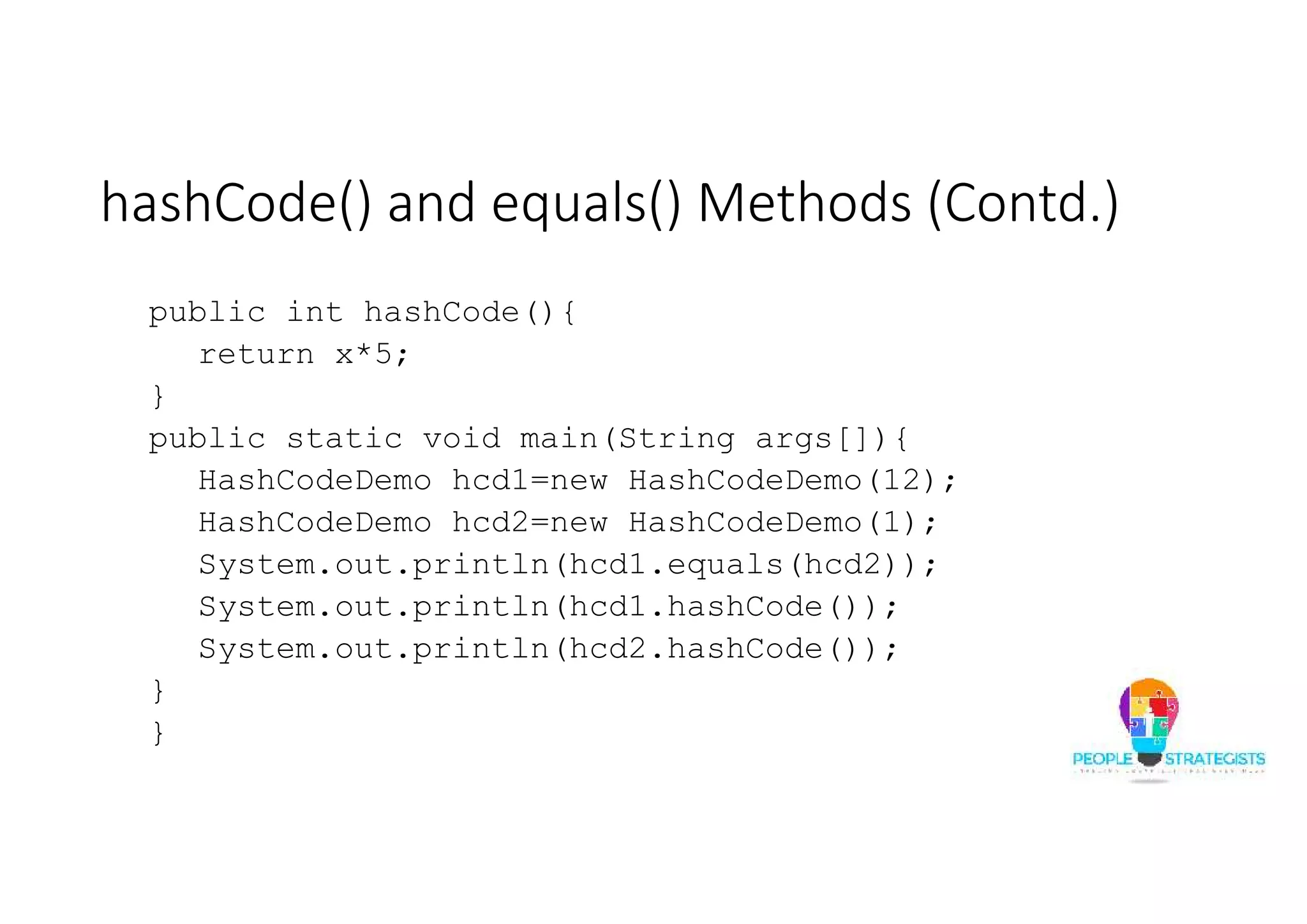 hashCode() and equals() Methods (Contd.)
public int hashCode(){
return x*5;
}
public static void main(String args[]){
HashCodeDemo hcd1=new HashCodeDemo(12);
HashCodeDemo hcd2=new HashCodeDemo(1);
System.out.println(hcd1.equals(hcd2));
System.out.println(hcd1.hashCode());
System.out.println(hcd2.hashCode());
}
}
 