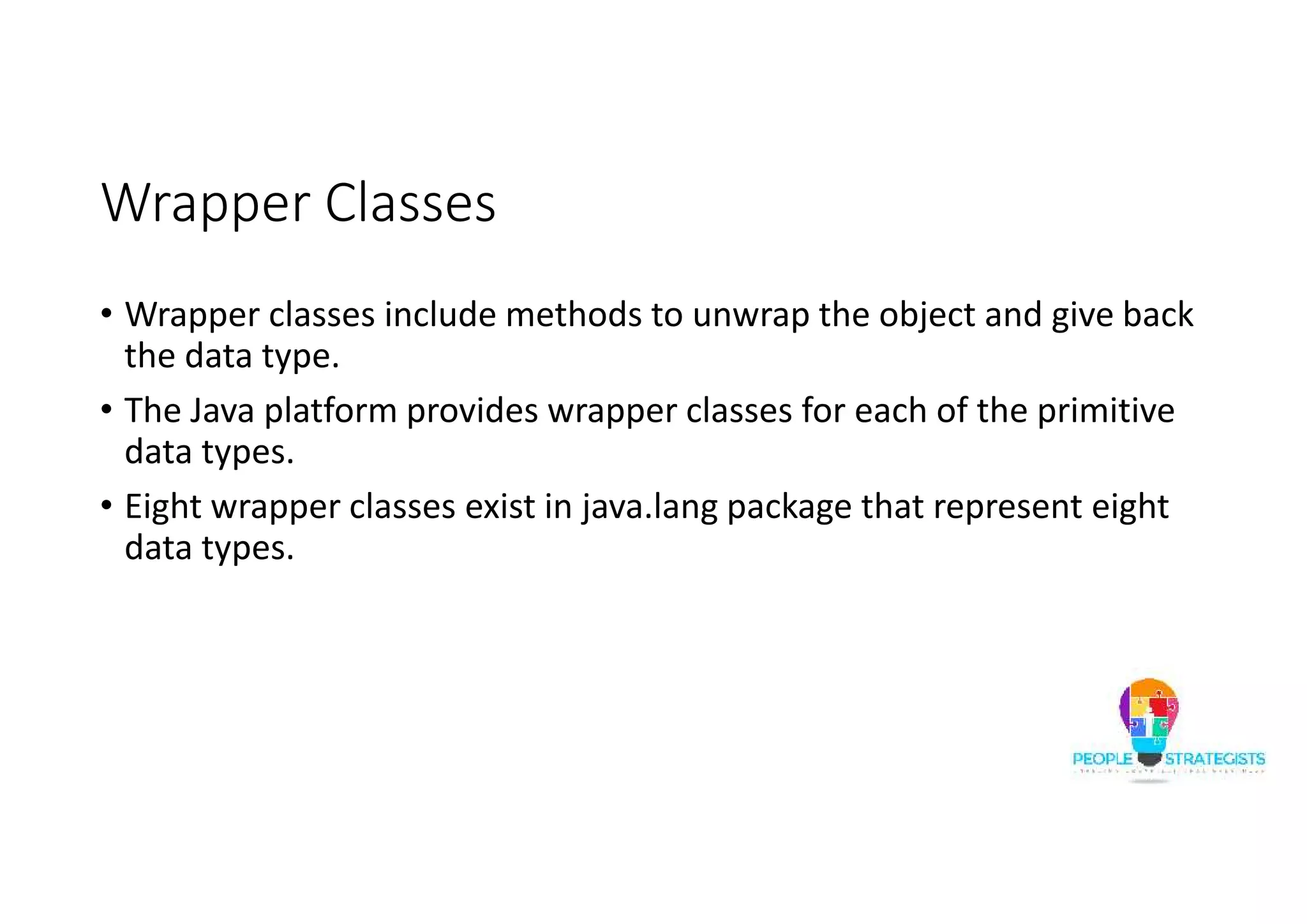 Wrapper Classes
• Wrapper classes include methods to unwrap the object and give back
the data type.
• The Java platform provides wrapper classes for each of the primitive
data types.
• Eight wrapper classes exist in java.lang package that represent eight
data types.
 
