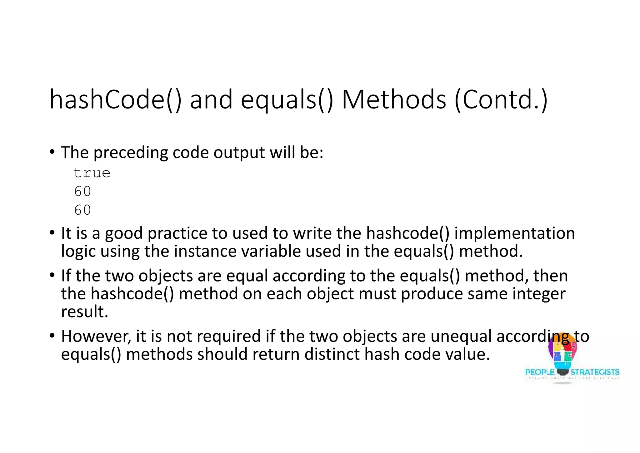 hashCode() and equals() Methods (Contd.)
• The preceding code output will be:
true
60
60
• It is a good practice to used to write the hashcode() implementation
logic using the instance variable used in the equals() method.
• If the two objects are equal according to the equals() method, then
the hashcode() method on each object must produce same integer
result.
• However, it is not required if the two objects are unequal according to
equals() methods should return distinct hash code value.
 