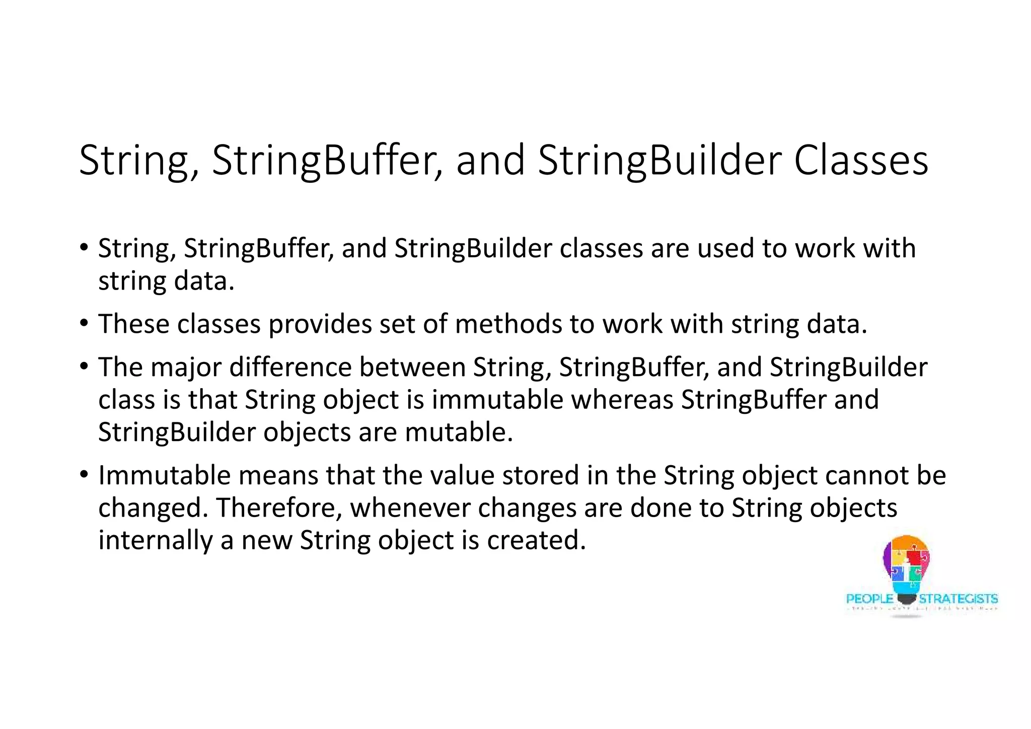 String, StringBuffer, and StringBuilder Classes
• String, StringBuffer, and StringBuilder classes are used to work with
string data.
• These classes provides set of methods to work with string data.
• The major difference between String, StringBuffer, and StringBuilder
class is that String object is immutable whereas StringBuffer and
StringBuilder objects are mutable.
• Immutable means that the value stored in the String object cannot be
changed. Therefore, whenever changes are done to String objects
internally a new String object is created.
 