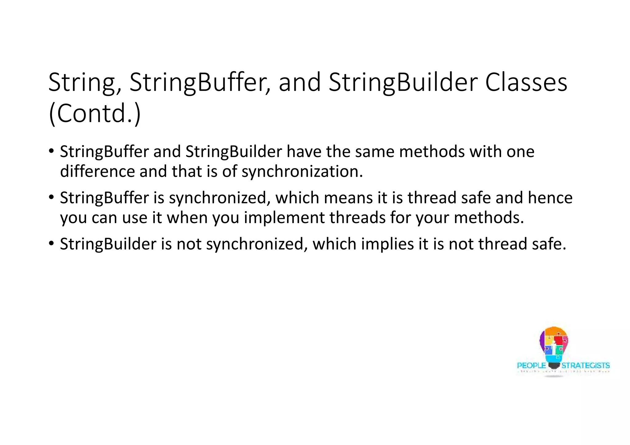 String, StringBuffer, and StringBuilder Classes
(Contd.)
• StringBuffer and StringBuilder have the same methods with one
difference and that is of synchronization.
• StringBuffer is synchronized, which means it is thread safe and hence
you can use it when you implement threads for your methods.
• StringBuilder is not synchronized, which implies it is not thread safe.
 