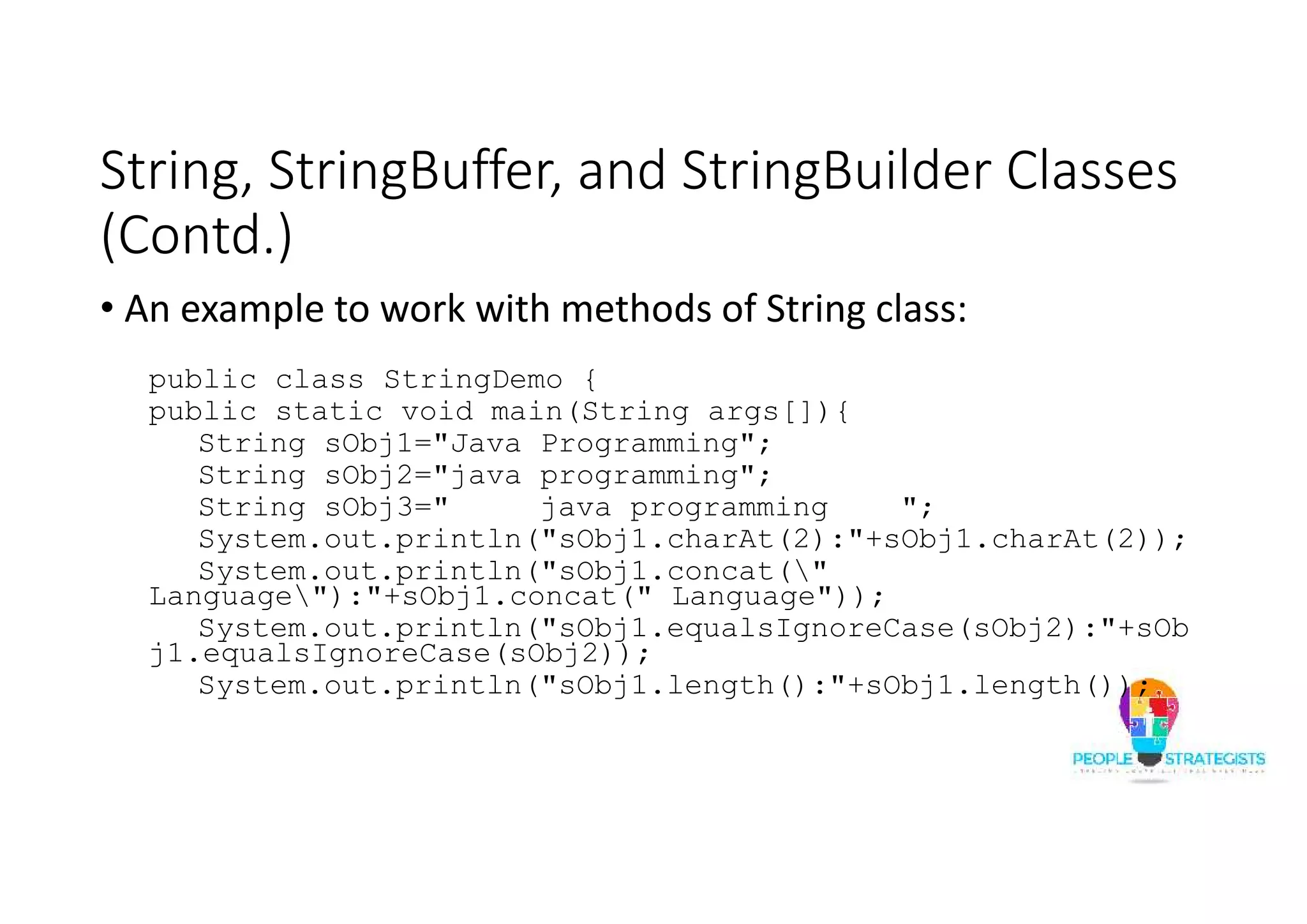String, StringBuffer, and StringBuilder Classes
(Contd.)
• An example to work with methods of String class:
public class StringDemo {
public static void main(String args[]){
String sObj1="Java Programming";
String sObj2="java programming";
String sObj3=" java programming ";
System.out.println("sObj1.charAt(2):"+sObj1.charAt(2));
System.out.println("sObj1.concat("
Language"):"+sObj1.concat(" Language"));
System.out.println("sObj1.equalsIgnoreCase(sObj2):"+sOb
j1.equalsIgnoreCase(sObj2));
System.out.println("sObj1.length():"+sObj1.length());
 