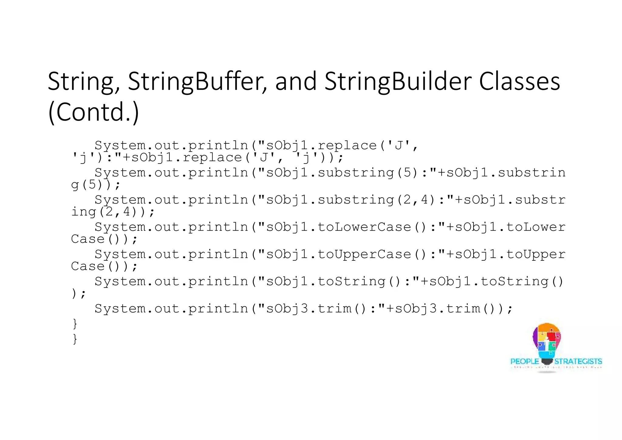 String, StringBuffer, and StringBuilder Classes
(Contd.)
System.out.println("sObj1.replace('J',
'j'):"+sObj1.replace('J', 'j'));
System.out.println("sObj1.substring(5):"+sObj1.substrin
g(5));
System.out.println("sObj1.substring(2,4):"+sObj1.substr
ing(2,4));
System.out.println("sObj1.toLowerCase():"+sObj1.toLower
Case());
System.out.println("sObj1.toUpperCase():"+sObj1.toUpper
Case());
System.out.println("sObj1.toString():"+sObj1.toString()
);
System.out.println("sObj3.trim():"+sObj3.trim());
}
}
 