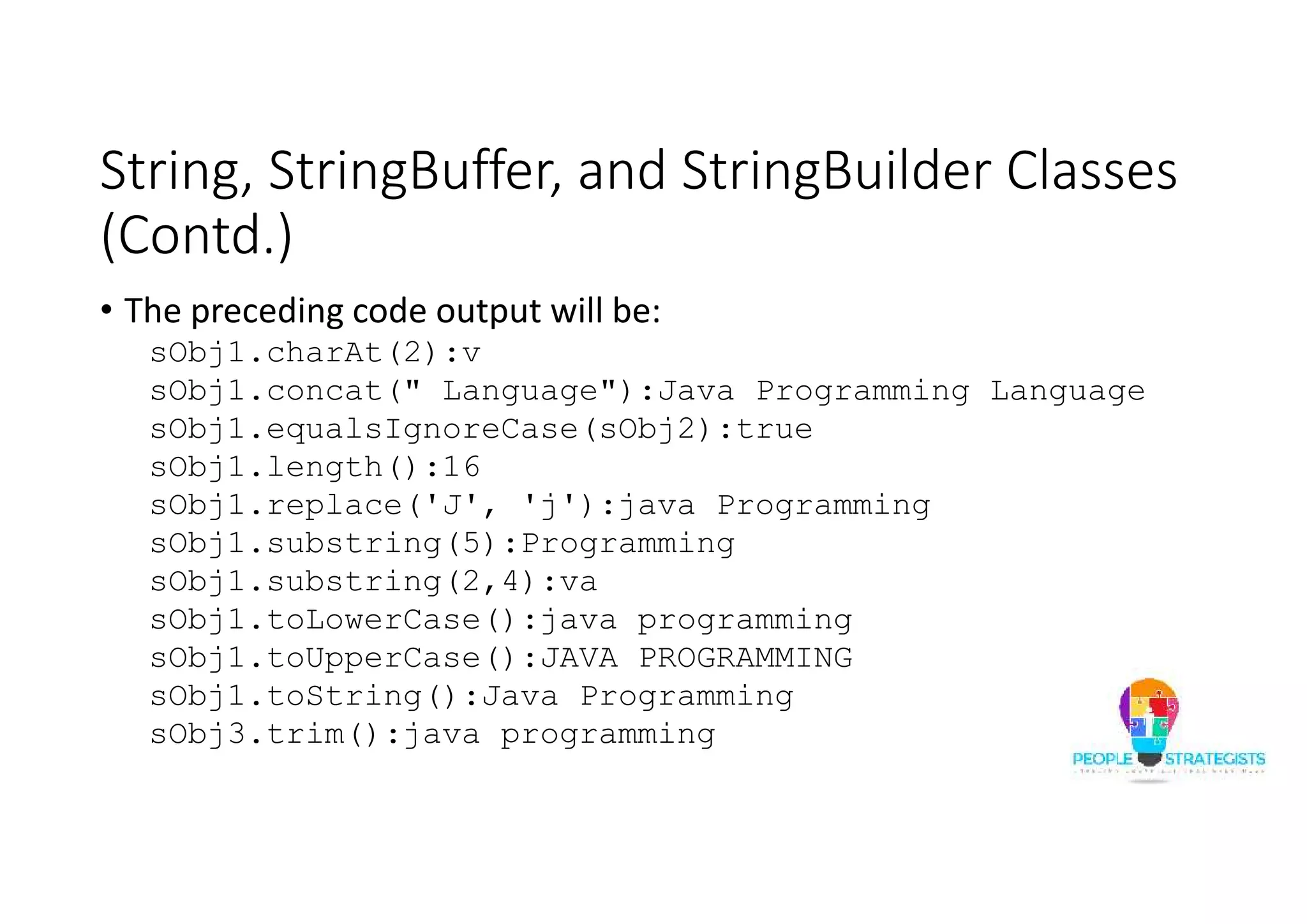 String, StringBuffer, and StringBuilder Classes
(Contd.)
• The preceding code output will be:
sObj1.charAt(2):v
sObj1.concat(" Language"):Java Programming Language
sObj1.equalsIgnoreCase(sObj2):true
sObj1.length():16
sObj1.replace('J', 'j'):java Programming
sObj1.substring(5):Programming
sObj1.substring(2,4):va
sObj1.toLowerCase():java programming
sObj1.toUpperCase():JAVA PROGRAMMING
sObj1.toString():Java Programming
sObj3.trim():java programming
 