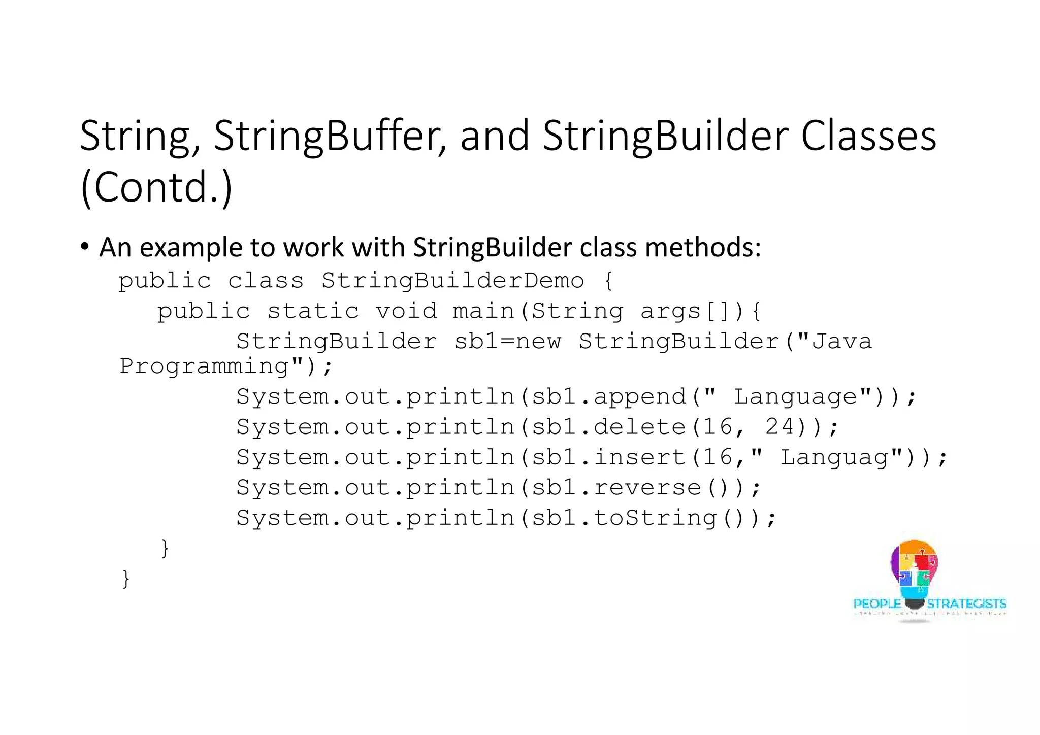 String, StringBuffer, and StringBuilder Classes
(Contd.)
• An example to work with StringBuilder class methods:
public class StringBuilderDemo {
public static void main(String args[]){
StringBuilder sb1=new StringBuilder("Java
Programming");
System.out.println(sb1.append(" Language"));
System.out.println(sb1.delete(16, 24));
System.out.println(sb1.insert(16," Languag"));
System.out.println(sb1.reverse());
System.out.println(sb1.toString());
}
}
 