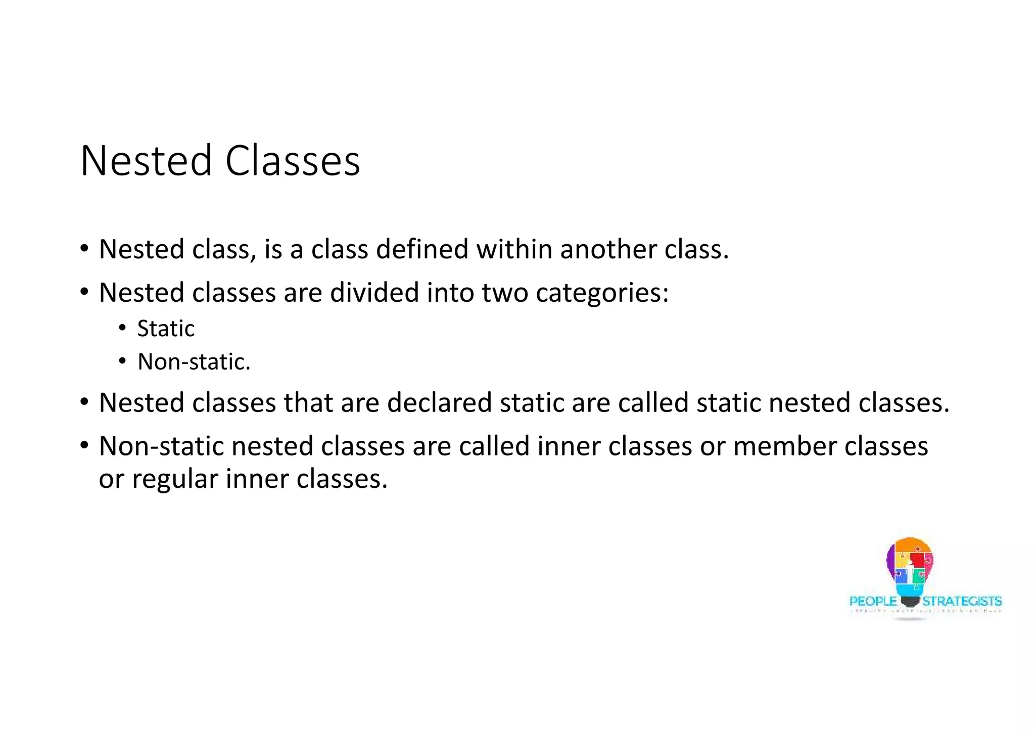 Nested Classes
• Nested class, is a class defined within another class.
• Nested classes are divided into two categories:
• Static
• Non-static.
• Nested classes that are declared static are called static nested classes.
• Non-static nested classes are called inner classes or member classes
or regular inner classes.
 