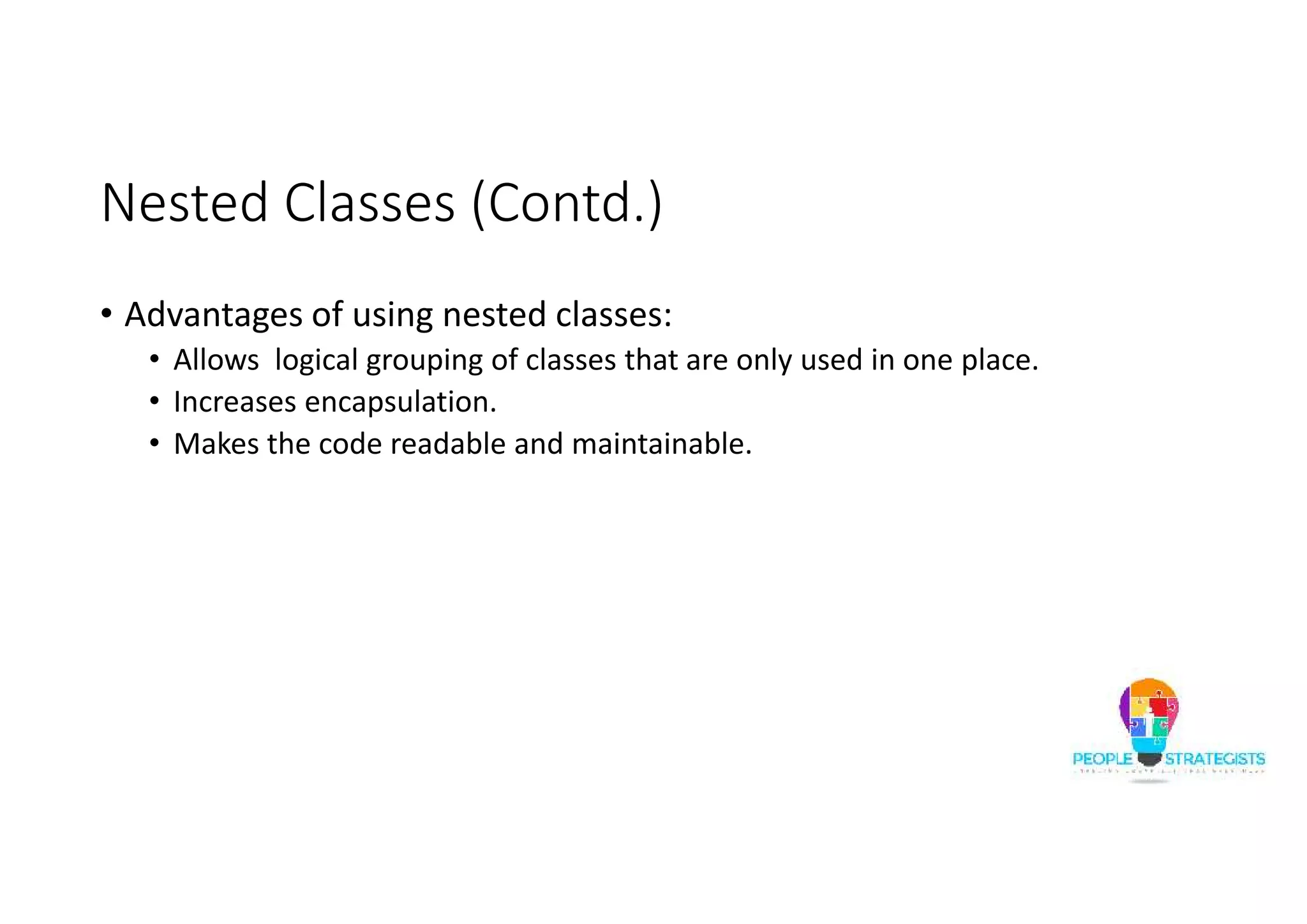 Nested Classes (Contd.)
• Advantages of using nested classes:
• Allows logical grouping of classes that are only used in one place.
• Increases encapsulation.
• Makes the code readable and maintainable.
 