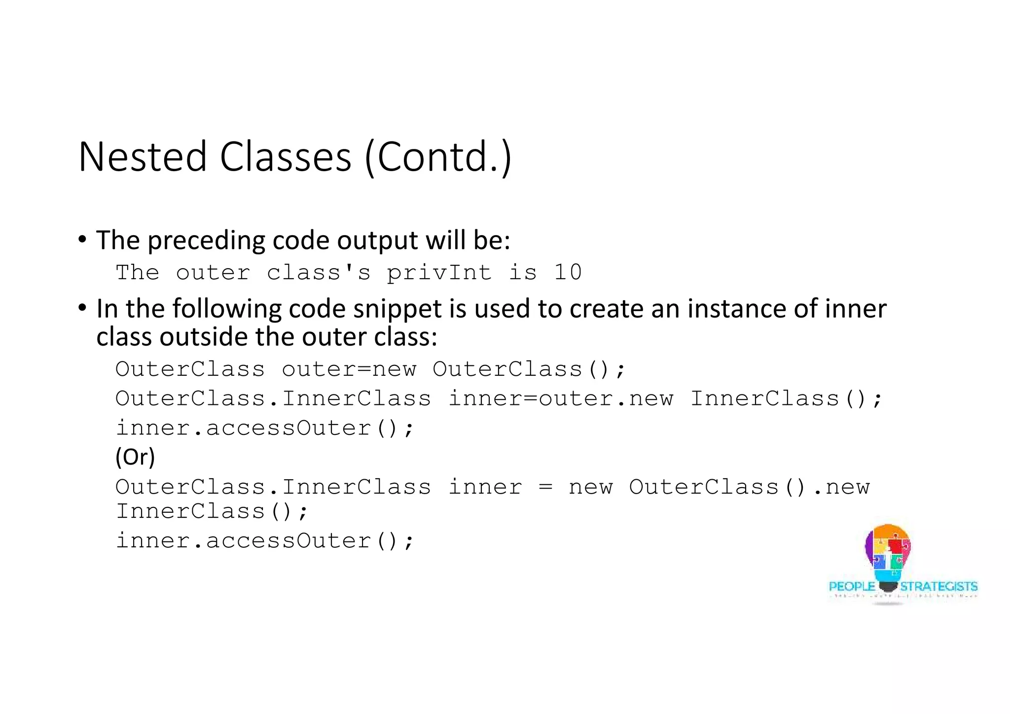 Nested Classes (Contd.)
• The preceding code output will be:
The outer class's privInt is 10
• In the following code snippet is used to create an instance of inner
class outside the outer class:
OuterClass outer=new OuterClass();
OuterClass.InnerClass inner=outer.new InnerClass();
inner.accessOuter();
(Or)
OuterClass.InnerClass inner = new OuterClass().new
InnerClass();
inner.accessOuter();
 