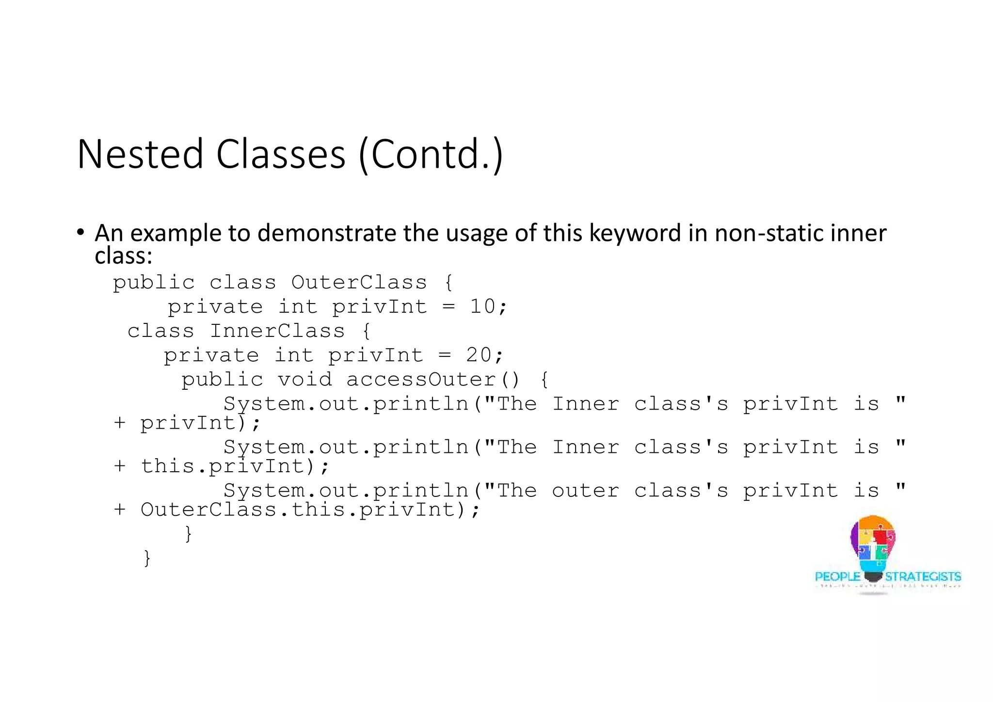 Nested Classes (Contd.)
• An example to demonstrate the usage of this keyword in non-static inner
class:
public class OuterClass {
private int privInt = 10;
class InnerClass {
private int privInt = 20;
public void accessOuter() {
System.out.println("The Inner class's privInt is "
+ privInt);
System.out.println("The Inner class's privInt is "
+ this.privInt);
System.out.println("The outer class's privInt is "
+ OuterClass.this.privInt);
}
}
 