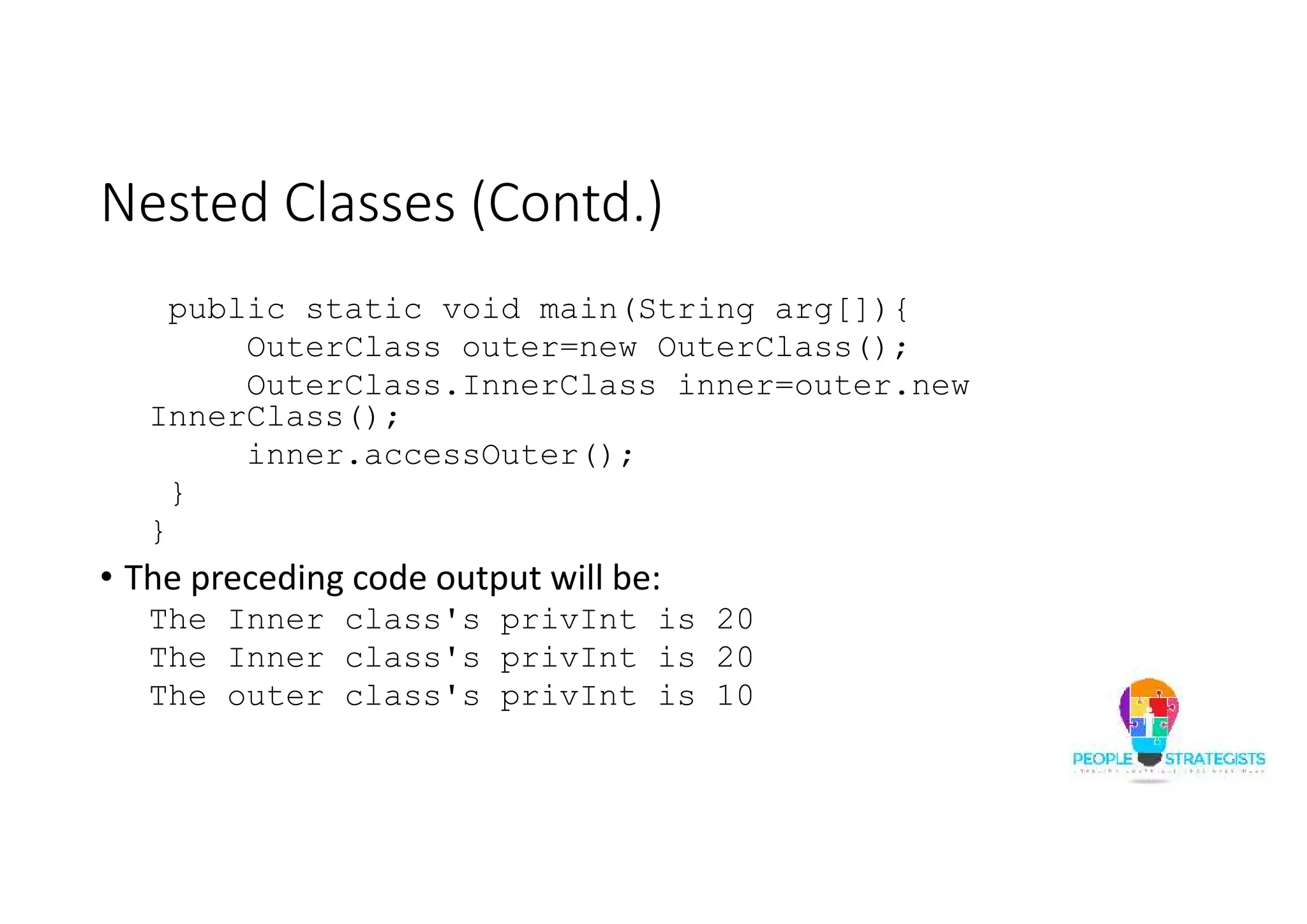 Nested Classes (Contd.)
public static void main(String arg[]){
OuterClass outer=new OuterClass();
OuterClass.InnerClass inner=outer.new
InnerClass();
inner.accessOuter();
}
}
• The preceding code output will be:
The Inner class's privInt is 20
The Inner class's privInt is 20
The outer class's privInt is 10
 