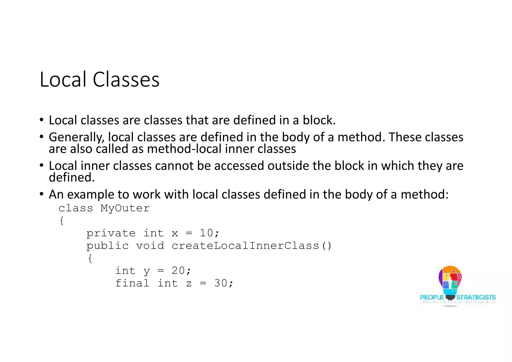 Local Classes
• Local classes are classes that are defined in a block.
• Generally, local classes are defined in the body of a method. These classes
are also called as method-local inner classes
• Local inner classes cannot be accessed outside the block in which they are
defined.
• An example to work with local classes defined in the body of a method:
class MyOuter
{
private int x = 10;
public void createLocalInnerClass()
{
int y = 20;
final int z = 30;
 