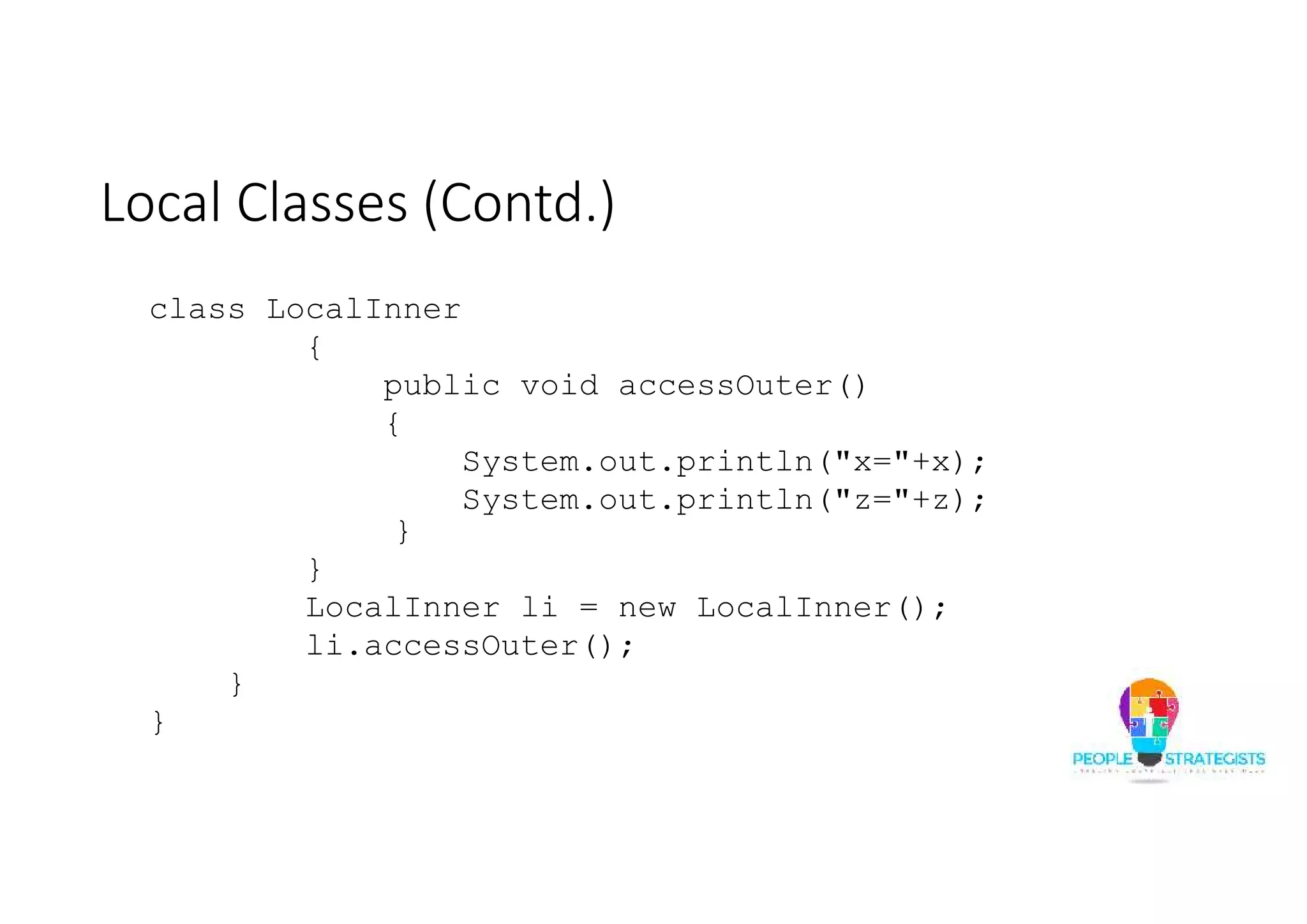 Local Classes (Contd.)
class LocalInner
{
public void accessOuter()
{
System.out.println("x="+x);
System.out.println("z="+z);
}
}
LocalInner li = new LocalInner();
li.accessOuter();
}
}
 
