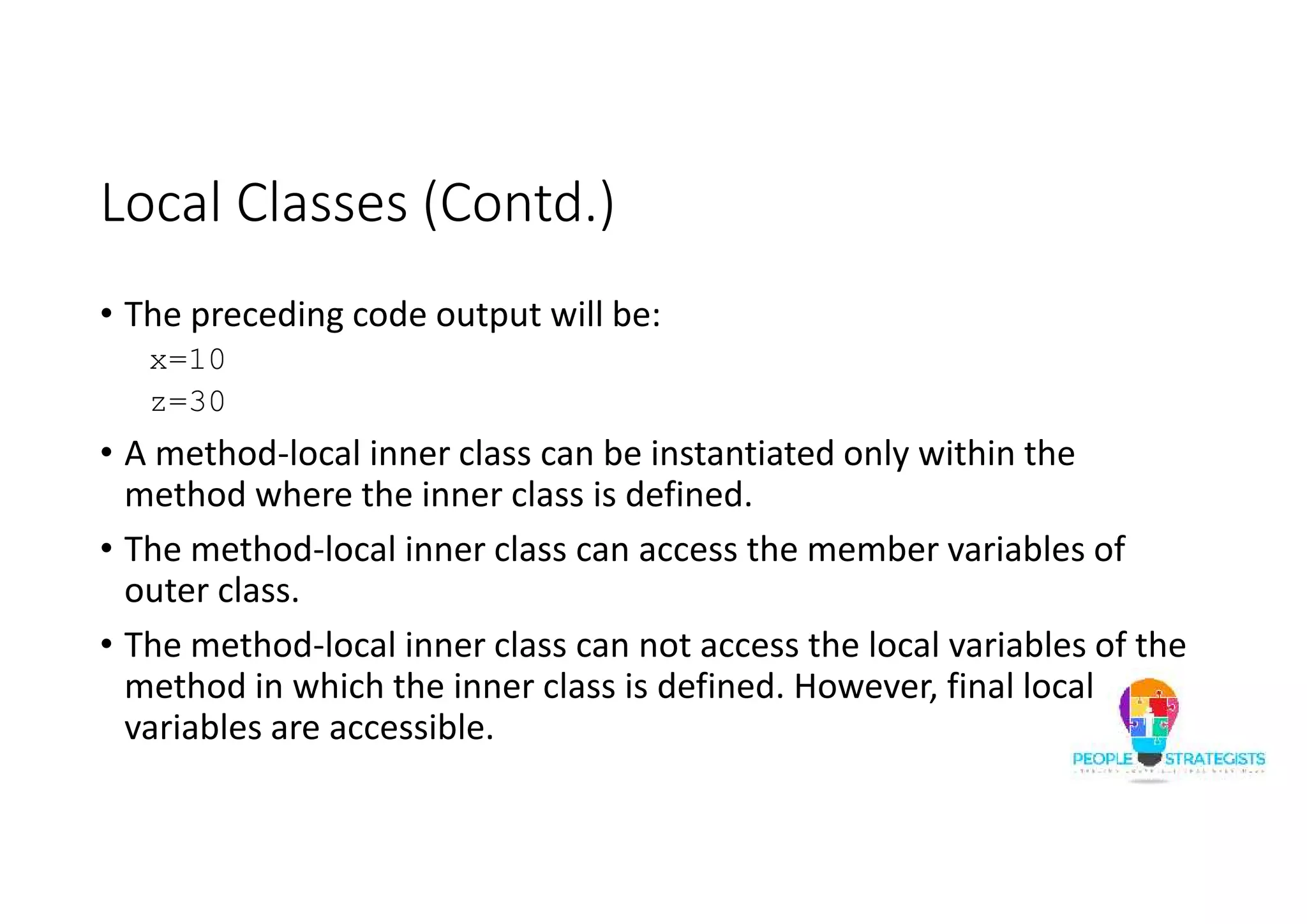 Local Classes (Contd.)
• The preceding code output will be:
x=10
z=30
• A method-local inner class can be instantiated only within the
method where the inner class is defined.
• The method-local inner class can access the member variables of
outer class.
• The method-local inner class can not access the local variables of the
method in which the inner class is defined. However, final local
variables are accessible.
 