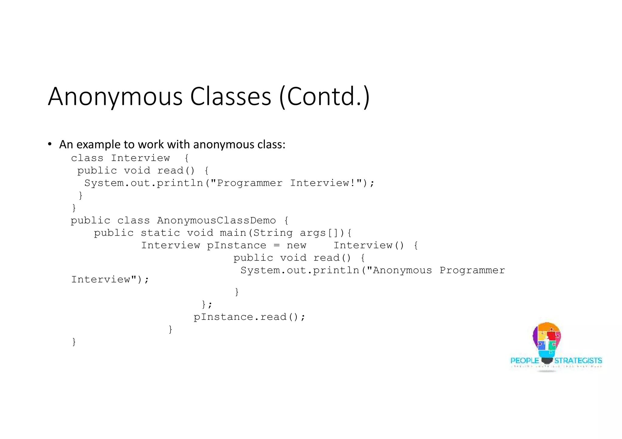 Anonymous Classes (Contd.)
• An example to work with anonymous class:
class Interview {
public void read() {
System.out.println("Programmer Interview!");
}
}
public class AnonymousClassDemo {
public static void main(String args[]){
Interview pInstance = new Interview() {
public void read() {
System.out.println("Anonymous Programmer
Interview");
}
};
pInstance.read();
}
}
 