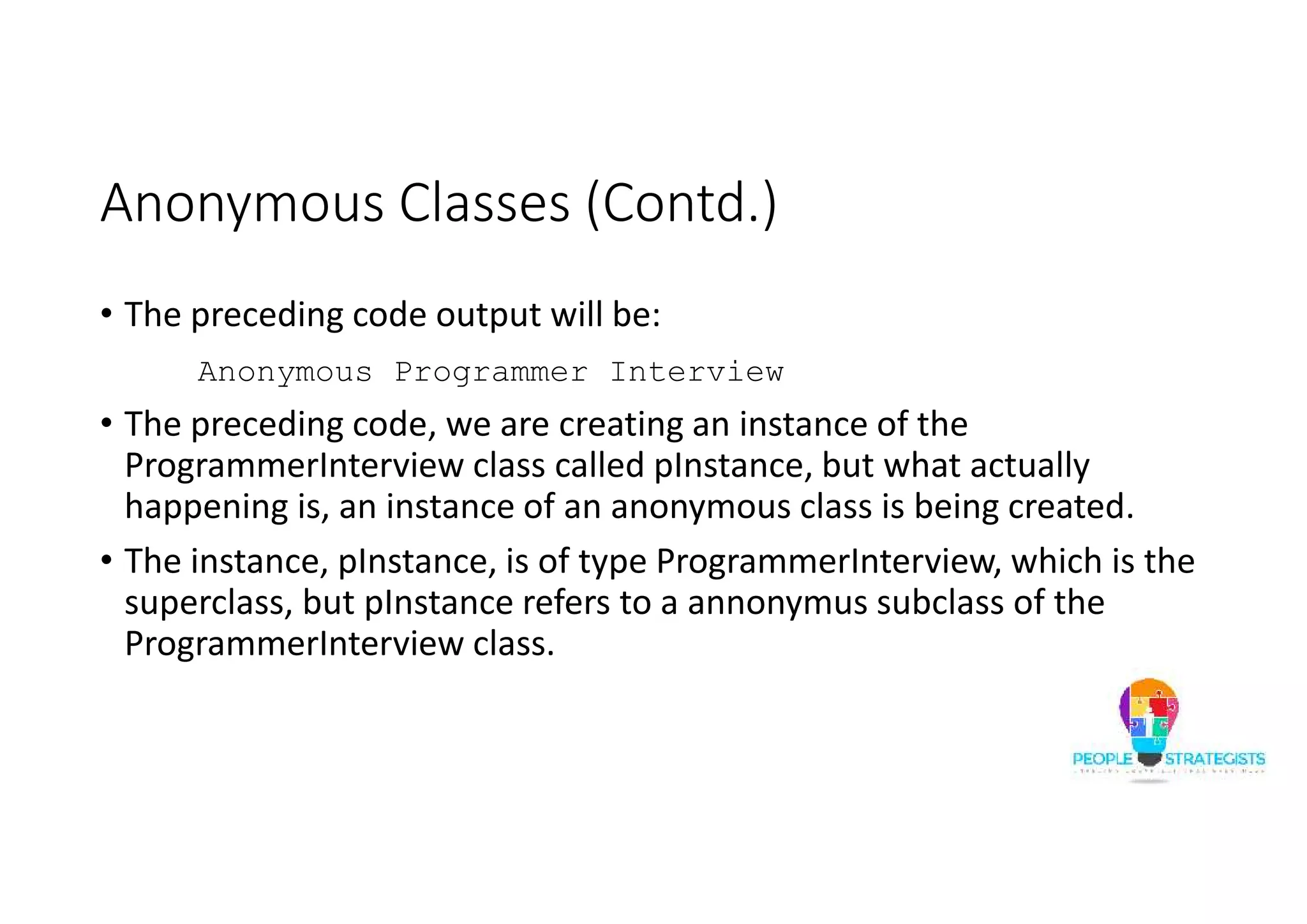 Anonymous Classes (Contd.)
• The preceding code output will be:
Anonymous Programmer Interview
• The preceding code, we are creating an instance of the
ProgrammerInterview class called pInstance, but what actually
happening is, an instance of an anonymous class is being created.
• The instance, pInstance, is of type ProgrammerInterview, which is the
superclass, but pInstance refers to a annonymus subclass of the
ProgrammerInterview class.
 