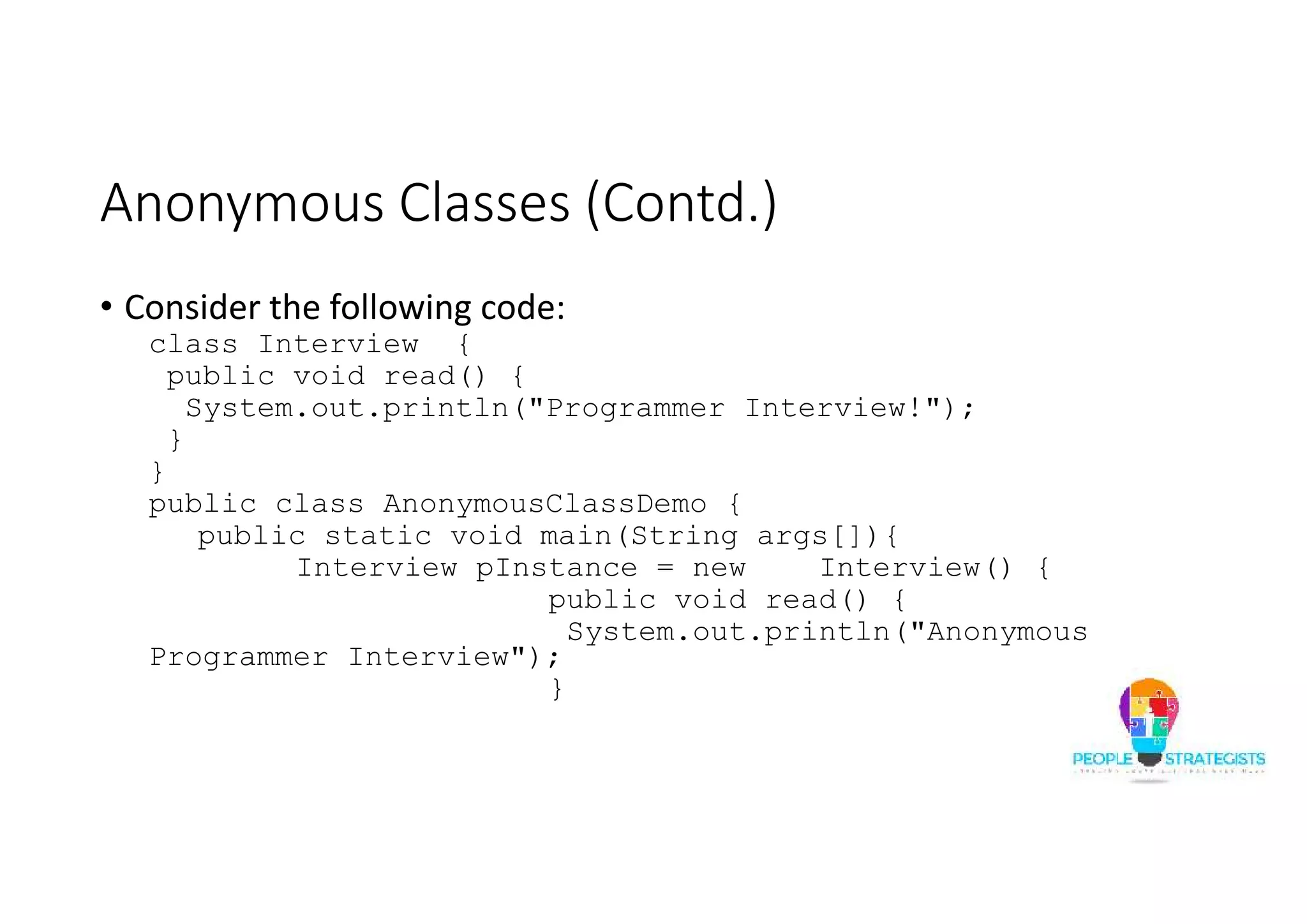 Anonymous Classes (Contd.)
• Consider the following code:
class Interview {
public void read() {
System.out.println("Programmer Interview!");
}
}
public class AnonymousClassDemo {
public static void main(String args[]){
Interview pInstance = new Interview() {
public void read() {
System.out.println("Anonymous
Programmer Interview");
}
 
