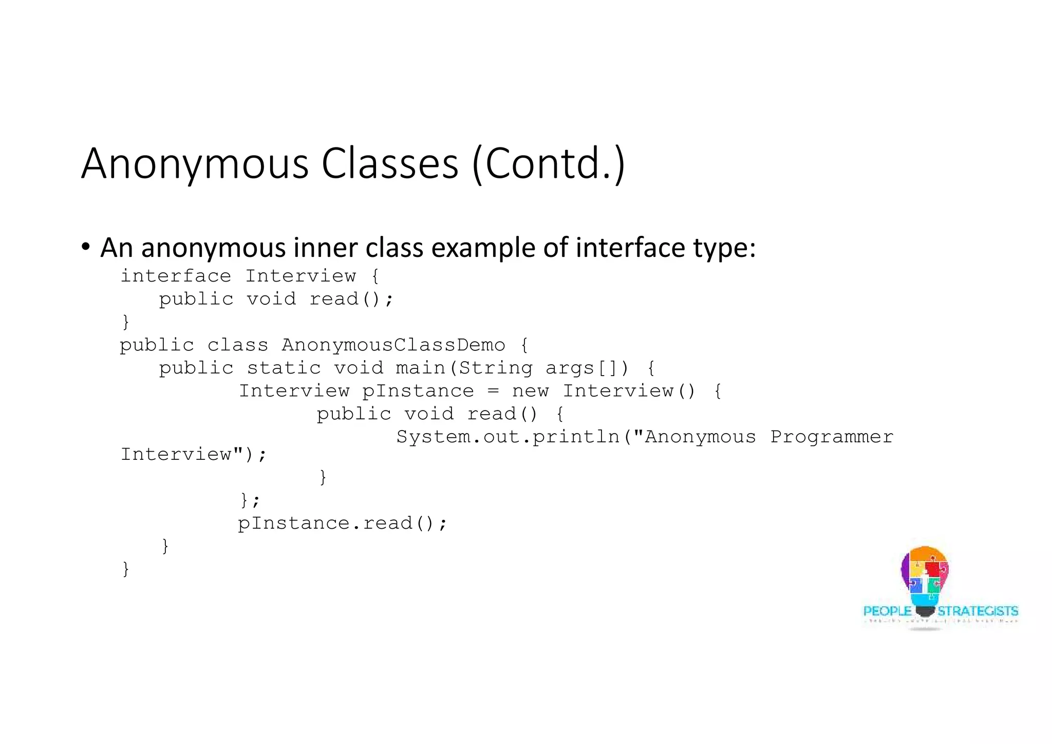 Anonymous Classes (Contd.)
• An anonymous inner class example of interface type:
interface Interview {
public void read();
}
public class AnonymousClassDemo {
public static void main(String args[]) {
Interview pInstance = new Interview() {
public void read() {
System.out.println("Anonymous Programmer
Interview");
}
};
pInstance.read();
}
}
 
