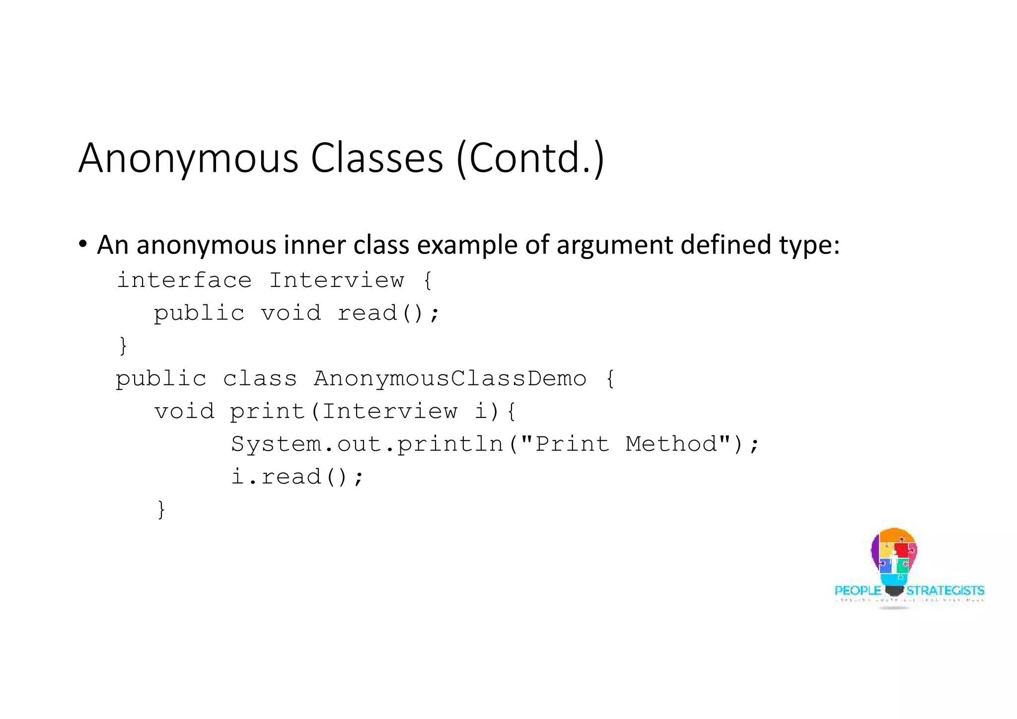 Anonymous Classes (Contd.)
• An anonymous inner class example of argument defined type:
interface Interview {
public void read();
}
public class AnonymousClassDemo {
void print(Interview i){
System.out.println("Print Method");
i.read();
}
 
