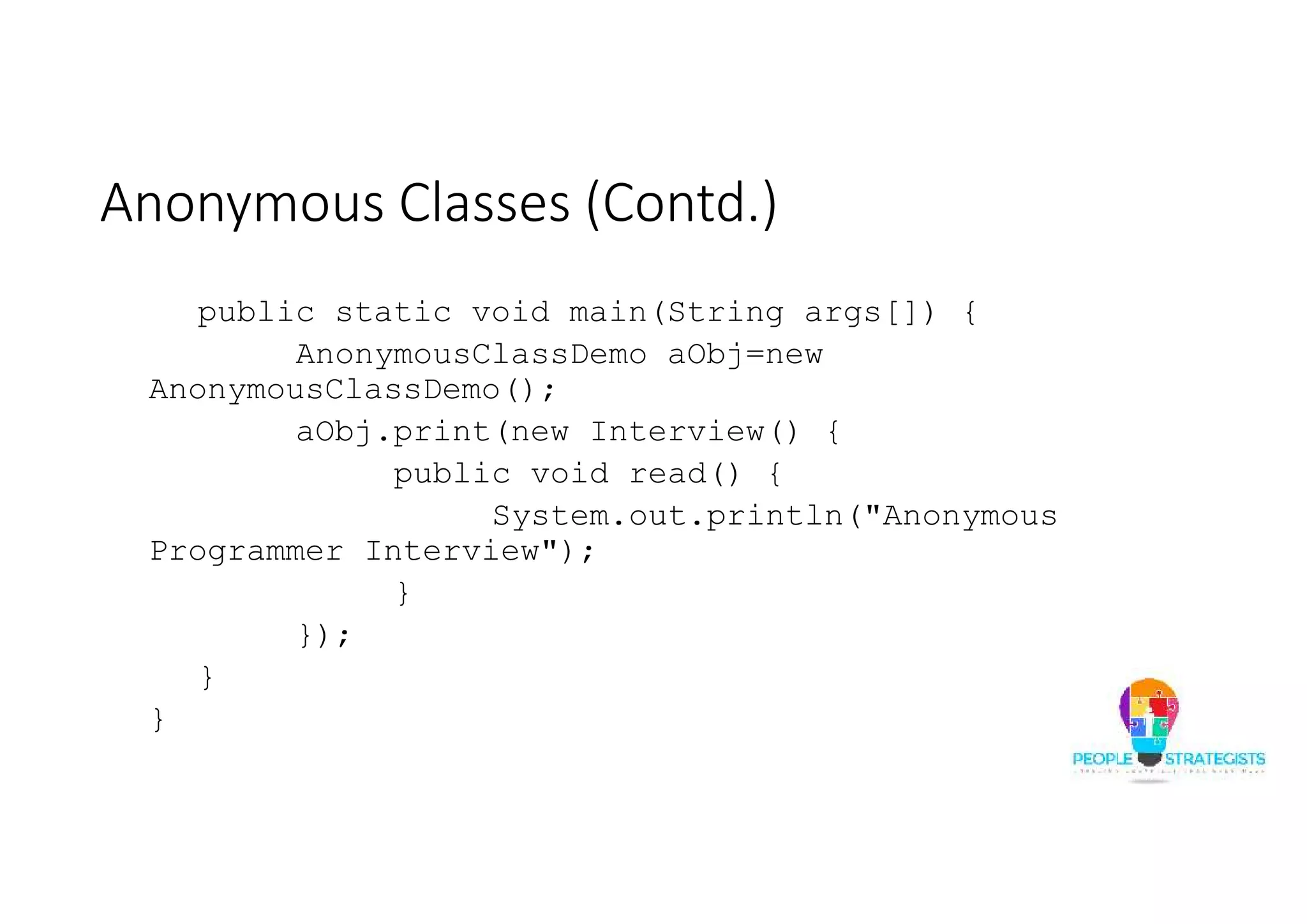 Anonymous Classes (Contd.)
public static void main(String args[]) {
AnonymousClassDemo aObj=new
AnonymousClassDemo();
aObj.print(new Interview() {
public void read() {
System.out.println("Anonymous
Programmer Interview");
}
});
}
}
 