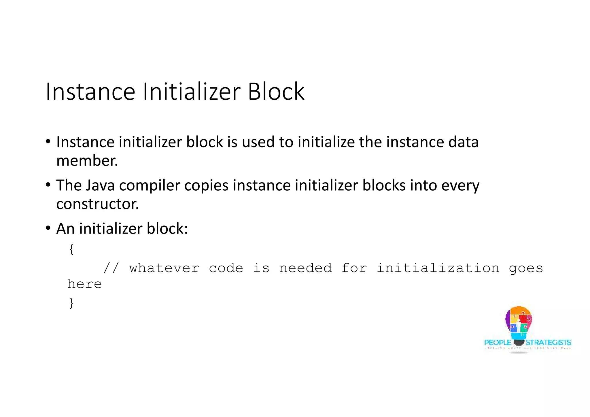 Instance Initializer Block
• Instance initializer block is used to initialize the instance data
member.
• The Java compiler copies instance initializer blocks into every
constructor.
• An initializer block:
{
// whatever code is needed for initialization goes
here
}
 