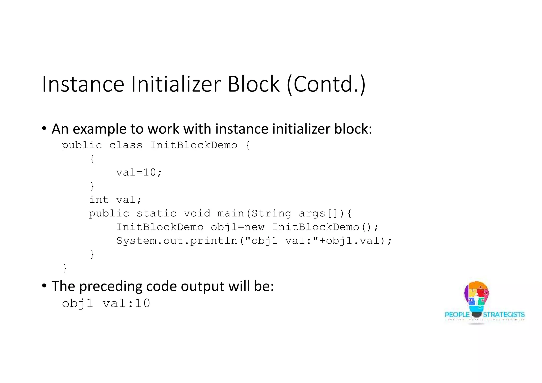 Instance Initializer Block (Contd.)
• An example to work with instance initializer block:
public class InitBlockDemo {
{
val=10;
}
int val;
public static void main(String args[]){
InitBlockDemo obj1=new InitBlockDemo();
System.out.println("obj1 val:"+obj1.val);
}
}
• The preceding code output will be:
obj1 val:10
 