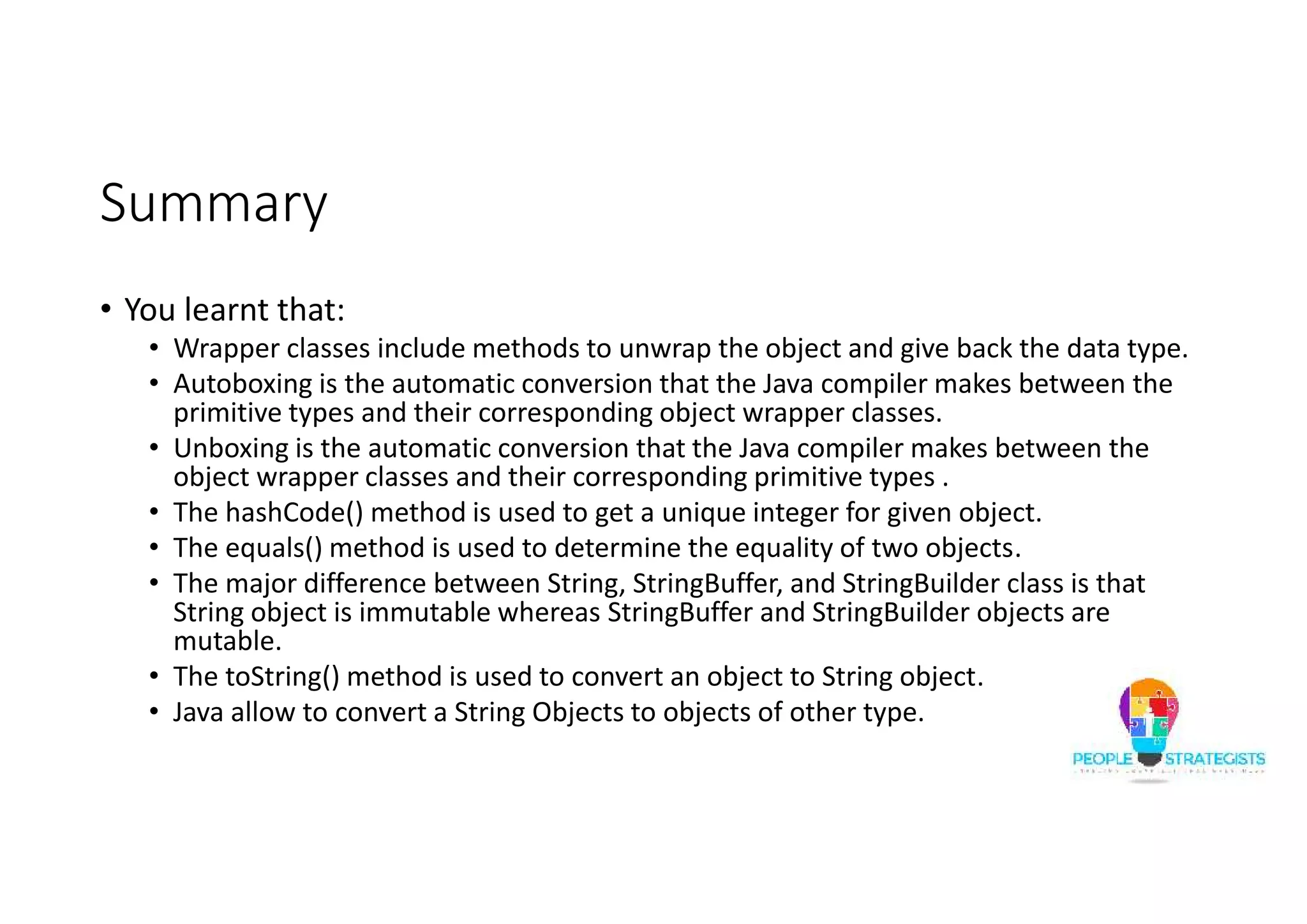 Summary
• You learnt that:
• Wrapper classes include methods to unwrap the object and give back the data type.
• Autoboxing is the automatic conversion that the Java compiler makes between the
primitive types and their corresponding object wrapper classes.
• Unboxing is the automatic conversion that the Java compiler makes between the
object wrapper classes and their corresponding primitive types .
• The hashCode() method is used to get a unique integer for given object.
• The equals() method is used to determine the equality of two objects.
• The major difference between String, StringBuffer, and StringBuilder class is that
String object is immutable whereas StringBuffer and StringBuilder objects are
mutable.
• The toString() method is used to convert an object to String object.
• Java allow to convert a String Objects to objects of other type.
 
