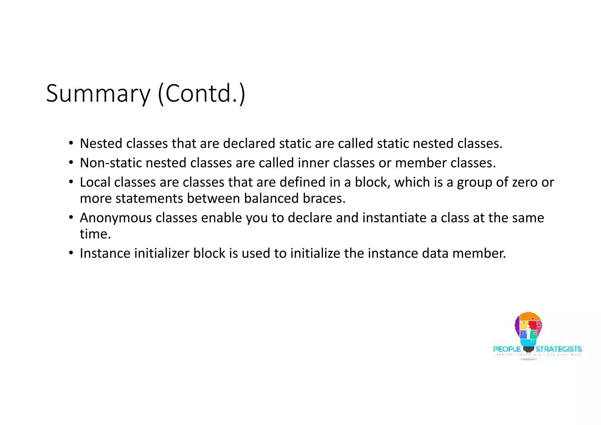 Summary (Contd.)
• Nested classes that are declared static are called static nested classes.
• Non-static nested classes are called inner classes or member classes.
• Local classes are classes that are defined in a block, which is a group of zero or
more statements between balanced braces.
• Anonymous classes enable you to declare and instantiate a class at the same
time.
• Instance initializer block is used to initialize the instance data member.
 