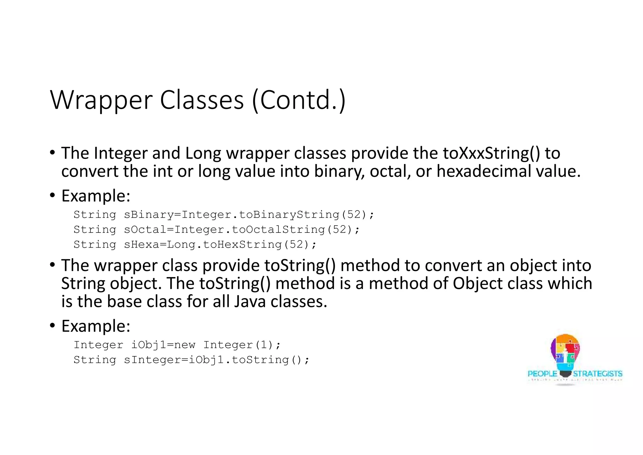 Wrapper Classes (Contd.)
• The Integer and Long wrapper classes provide the toXxxString() to
convert the int or long value into binary, octal, or hexadecimal value.
• Example:
String sBinary=Integer.toBinaryString(52);
String sOctal=Integer.toOctalString(52);
String sHexa=Long.toHexString(52);
• The wrapper class provide toString() method to convert an object into
String object. The toString() method is a method of Object class which
is the base class for all Java classes.
• Example:
Integer iObj1=new Integer(1);
String sInteger=iObj1.toString();
 