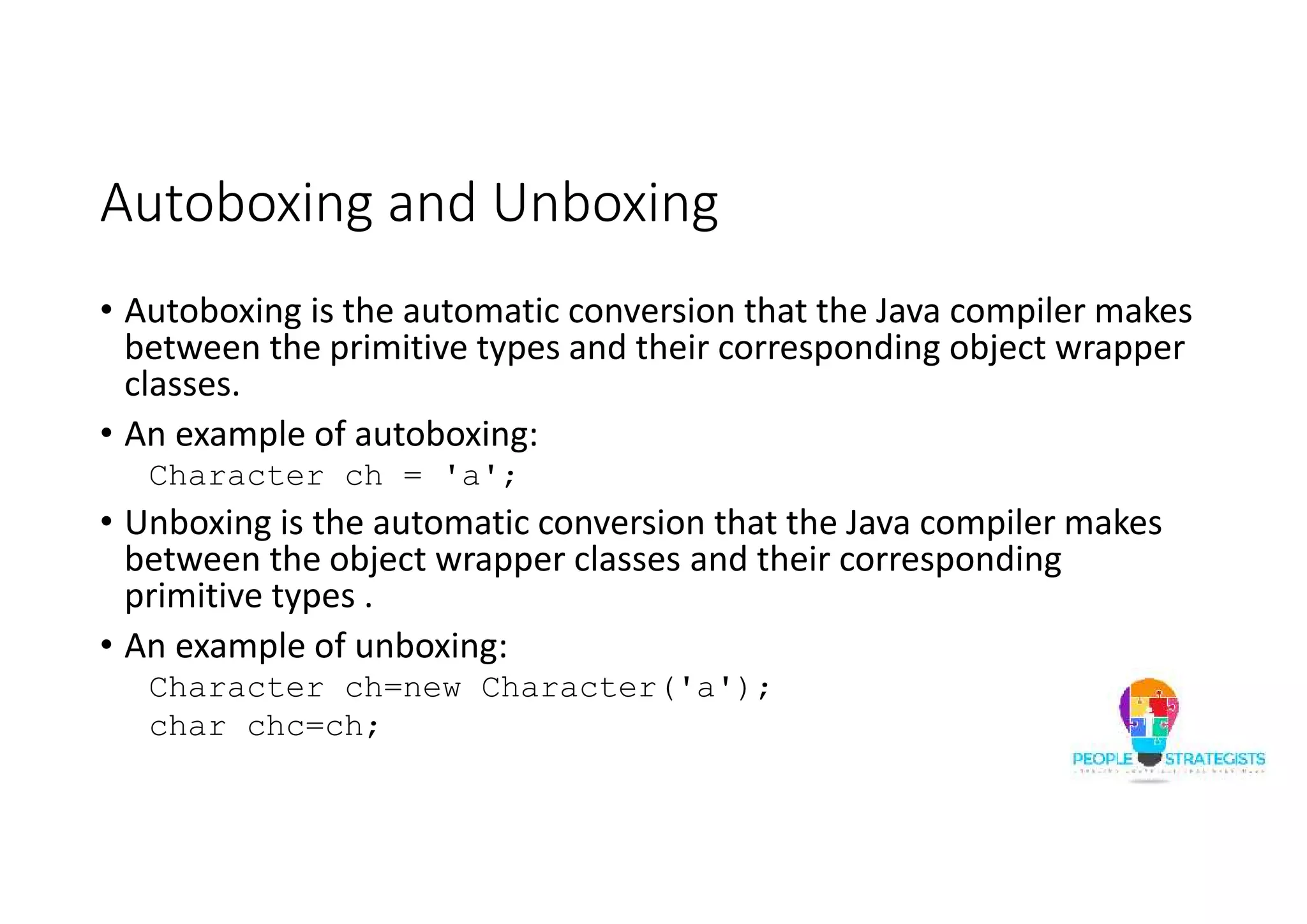Autoboxing and Unboxing
• Autoboxing is the automatic conversion that the Java compiler makes
between the primitive types and their corresponding object wrapper
classes.
• An example of autoboxing:
Character ch = 'a';
• Unboxing is the automatic conversion that the Java compiler makes
between the object wrapper classes and their corresponding
primitive types .
• An example of unboxing:
Character ch=new Character('a');
char chc=ch;
 