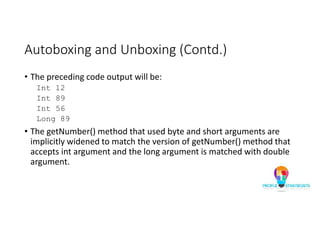 Autoboxing and Unboxing (Contd.)
• The preceding code output will be:
Int 12
Int 89
Int 56
Long 89
• The getNumber() method that used byte and short arguments are
implicitly widened to match the version of getNumber() method that
accepts int argument and the long argument is matched with double
argument.
 