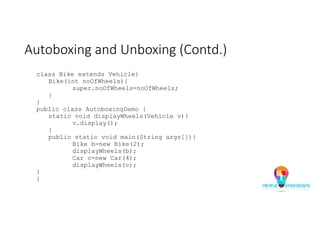 Autoboxing and Unboxing (Contd.)
class Bike extends Vehicle{
Bike(int noOfWheels){
super.noOfWheels=noOfWheels;
}
}
public class AutoboxingDemo {
static void displayWheels(Vehicle v){
v.display();
}
public static void main(String args[]){
Bike b=new Bike(2);
displayWheels(b);
Car c=new Car(4);
displayWheels(c);
}
}
 