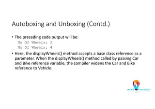 Autoboxing and Unboxing (Contd.)
• The preceding code output will be:
No Of Wheels: 2
No Of Wheels: 4
• Here, the displayWheels() method accepts a base class reference as a
parameter. When the displayWheels() method called by passing Car
and Bike reference variable, the compiler widens the Car and Bike
reference to Vehicle.
 
