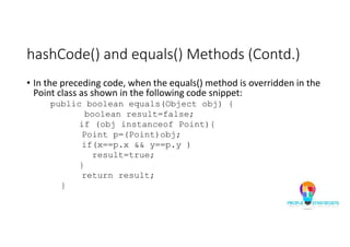 hashCode() and equals() Methods (Contd.)
• In the preceding code, when the equals() method is overridden in the
Point class as shown in the following code snippet:
public boolean equals(Object obj) {
boolean result=false;
if (obj instanceof Point){
Point p=(Point)obj;
if(x==p.x && y==p.y )
result=true;
}
return result;
}
 
