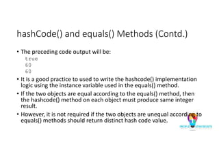 hashCode() and equals() Methods (Contd.)
• The preceding code output will be:
true
60
60
• It is a good practice to used to write the hashcode() implementation
logic using the instance variable used in the equals() method.
• If the two objects are equal according to the equals() method, then
the hashcode() method on each object must produce same integer
result.
• However, it is not required if the two objects are unequal according to
equals() methods should return distinct hash code value.
 