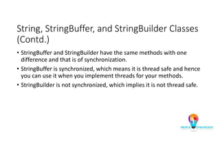 String, StringBuffer, and StringBuilder Classes
(Contd.)
• StringBuffer and StringBuilder have the same methods with one
difference and that is of synchronization.
• StringBuffer is synchronized, which means it is thread safe and hence
you can use it when you implement threads for your methods.
• StringBuilder is not synchronized, which implies it is not thread safe.
 