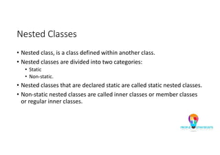 Nested Classes
• Nested class, is a class defined within another class.
• Nested classes are divided into two categories:
• Static
• Non-static.
• Nested classes that are declared static are called static nested classes.
• Non-static nested classes are called inner classes or member classes
or regular inner classes.
 
