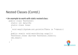 Nested Classes (Contd.)
• An example to work with static nested class:
public class TestOuter{
static int data=30;
static class Inner
{
void msg(){System.out.println("Data is "+data);}
}
public static void main(String args[]){
TestOuter.Inner obj=new TestOuter.Inner();
obj.msg();
}
}
 