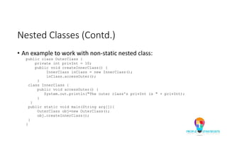 Nested Classes (Contd.)
• An example to work with non-static nested class:
public class OuterClass {
private int privInt = 10;
public void createInnerClass() {
InnerClass inClass = new InnerClass();
inClass.accessOuter();
}
class InnerClass {
public void accessOuter() {
System.out.println("The outer class's privInt is " + privInt);
}
}
public static void main(String arg[]){
OuterClass obj=new OuterClass();
obj.createInnerClass();
}
}
 