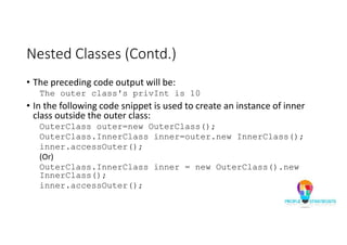 Nested Classes (Contd.)
• The preceding code output will be:
The outer class's privInt is 10
• In the following code snippet is used to create an instance of inner
class outside the outer class:
OuterClass outer=new OuterClass();
OuterClass.InnerClass inner=outer.new InnerClass();
inner.accessOuter();
(Or)
OuterClass.InnerClass inner = new OuterClass().new
InnerClass();
inner.accessOuter();
 