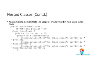 Nested Classes (Contd.)
• An example to demonstrate the usage of this keyword in non-static inner
class:
public class OuterClass {
private int privInt = 10;
class InnerClass {
private int privInt = 20;
public void accessOuter() {
System.out.println("The Inner class's privInt is "
+ privInt);
System.out.println("The Inner class's privInt is "
+ this.privInt);
System.out.println("The outer class's privInt is "
+ OuterClass.this.privInt);
}
}
 